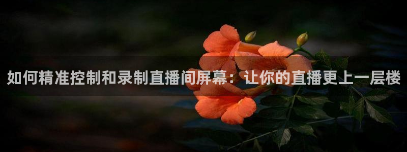 玩球直播官网nba直播免费观看：如何精准控制和录制直播间屏幕：让你的直播更上一层楼